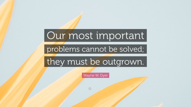 Wayne W. Dyer Quote: “Our most important problems cannot be solved; they must be outgrown.”