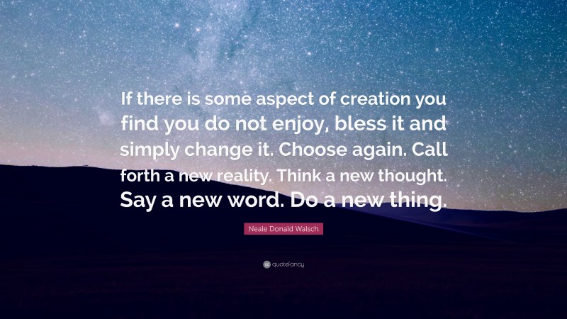 Neale Donald Walsch Quote: “If there is some aspect of creation you find you do not enjoy, bless it and simply change it. Choose again. Call forth a new reality. Think a new thought. Say a new word. Do a new thing.”