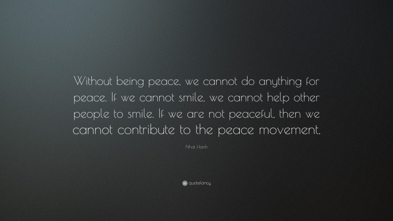 Nhat Hanh Quote: “Without being peace, we cannot do anything for peace. If we cannot smile, we cannot help other people to smile. If we are not peaceful, then we cannot contribute to the peace movement.”