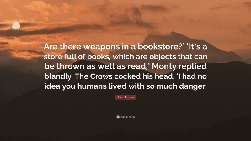 Anne Bishop Quote: “Are there weapons in a bookstore?′ ‘It’s a store full of books, which are objects that can be thrown as well as read,’ Monty replied blandly. The Crows cocked his head. ‘I had no idea you humans lived with so much danger.”