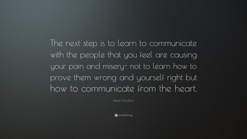 Pema Chödrön Quote: “The next step is to learn to communicate with the people that you feel are causing your pain and misery- not to learn how to prove them wrong and yourself right but how to communicate from the heart.”