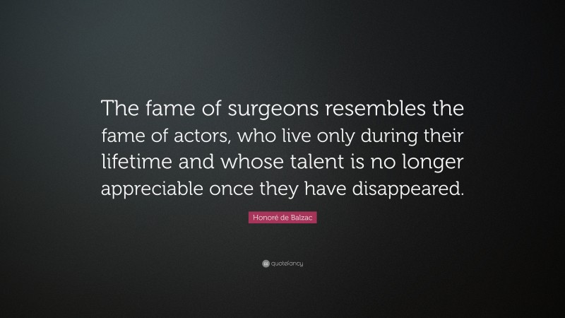 Honoré de Balzac Quote: “The fame of surgeons resembles the fame of actors, who live only during their lifetime and whose talent is no longer appreciable once they have disappeared.”