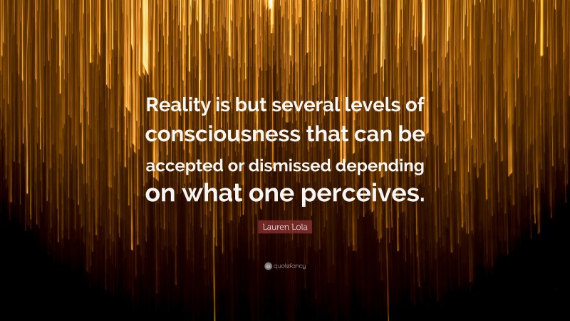 Lauren Lola Quote: “Reality is but several levels of consciousness that can be accepted or dismissed depending on what one perceives.”