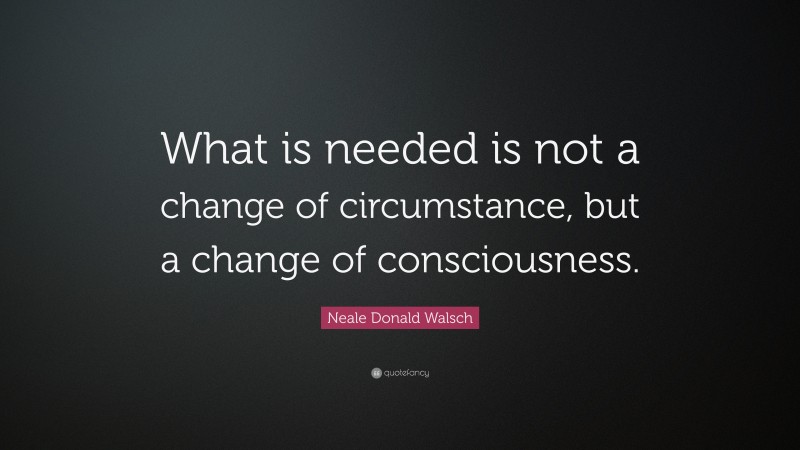 Neale Donald Walsch Quote: “What is needed is not a change of circumstance, but a change of consciousness.”
