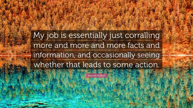 Warren Buffett Quote: “My job is essentially just corralling more and more and more facts and information, and occasionally seeing whether that leads to some action.”