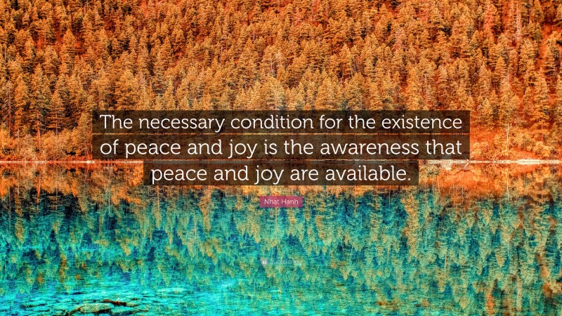 Nhat Hanh Quote: “The necessary condition for the existence of peace and joy is the awareness that peace and joy are available.”