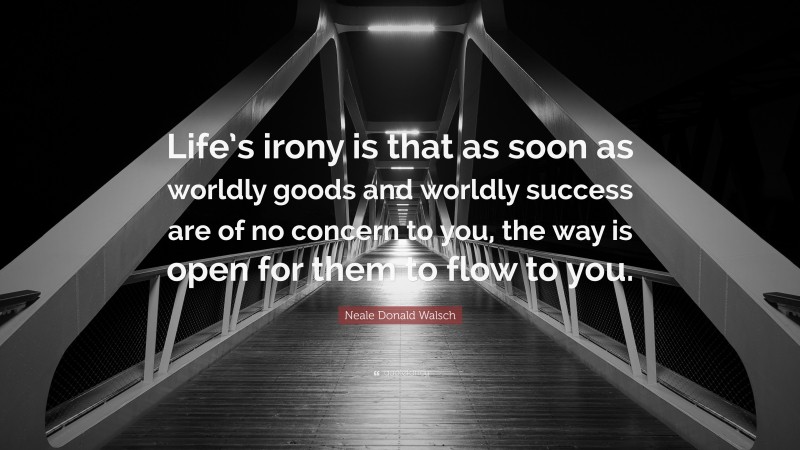 Neale Donald Walsch Quote: “Life’s irony is that as soon as worldly goods and worldly success are of no concern to you, the way is open for them to flow to you.”