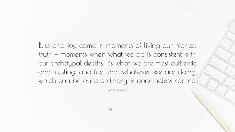 Jean Shinoda Bolen Quote: “Bliss and joy come in moments of living our highest truth – moments when what we do is consistent with our archetypal depths. It’s when we are most authentic and trusting, and feel that whatever we are doing, which can be quite ordinary, is nonetheless sacred.”