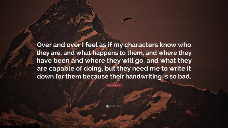 Anne Lamott Quote: “Over and over I feel as if my characters know who they are, and what happens to them, and where they have been and where they will go, and what they are capable of doing, but they need me to write it down for them because their handwriting is so bad.”