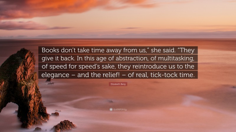 Elizabeth Berg Quote: “Books don’t take time away from us,” she said. “They give it back. In this age of abstraction, of multitasking, of speed for speed’s sake, they reintroduce us to the elegance – and the relief! – of real, tick-tock time.”