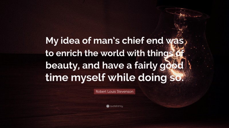 Robert Louis Stevenson Quote: “My idea of man’s chief end was to enrich the world with things of beauty, and have a fairly good time myself while doing so.”