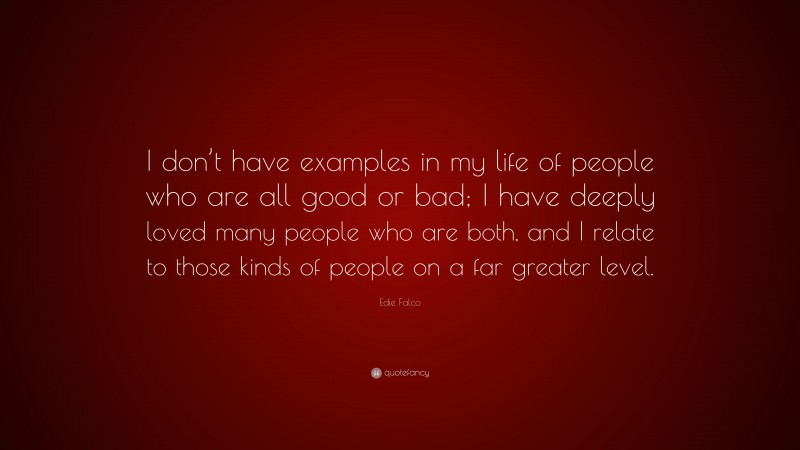 Edie Falco Quote: “I don’t have examples in my life of people who are all good or bad; I have deeply loved many people who are both, and I relate to those kinds of people on a far greater level.”