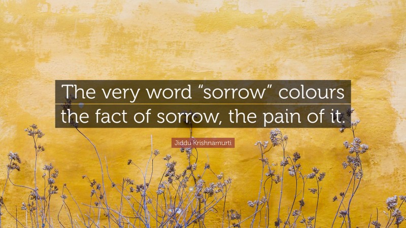 Jiddu Krishnamurti Quote: “The very word “sorrow” colours the fact of sorrow, the pain of it.”