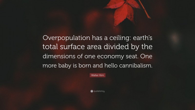 Walter Kirn Quote: “Overpopulation has a ceiling: earth’s total surface area divided by the dimensions of one economy seat. One more baby is born and hello cannibalism.”