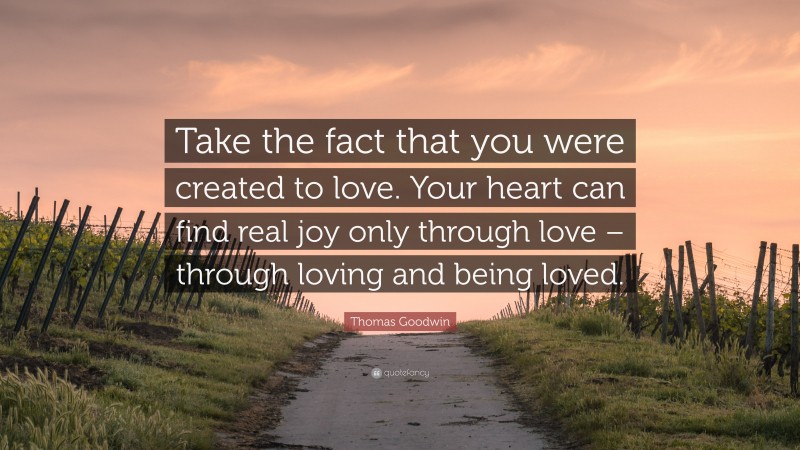 Thomas Goodwin Quote: “Take the fact that you were created to love. Your heart can find real joy only through love – through loving and being loved.”