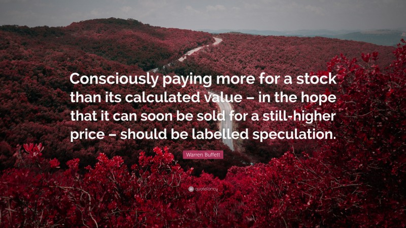 Warren Buffett Quote: “Consciously paying more for a stock than its calculated value – in the hope that it can soon be sold for a still-higher price – should be labelled speculation.”