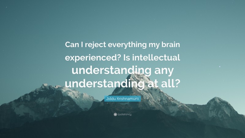 Jiddu Krishnamurti Quote: “Can I reject everything my brain experienced? Is intellectual understanding any understanding at all?”