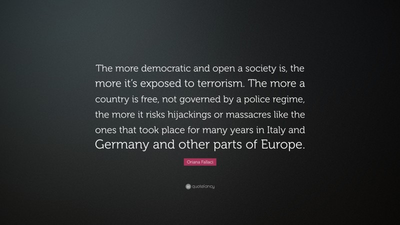 Oriana Fallaci Quote: “The more democratic and open a society is, the more it’s exposed to terrorism. The more a country is free, not governed by a police regime, the more it risks hijackings or massacres like the ones that took place for many years in Italy and Germany and other parts of Europe.”
