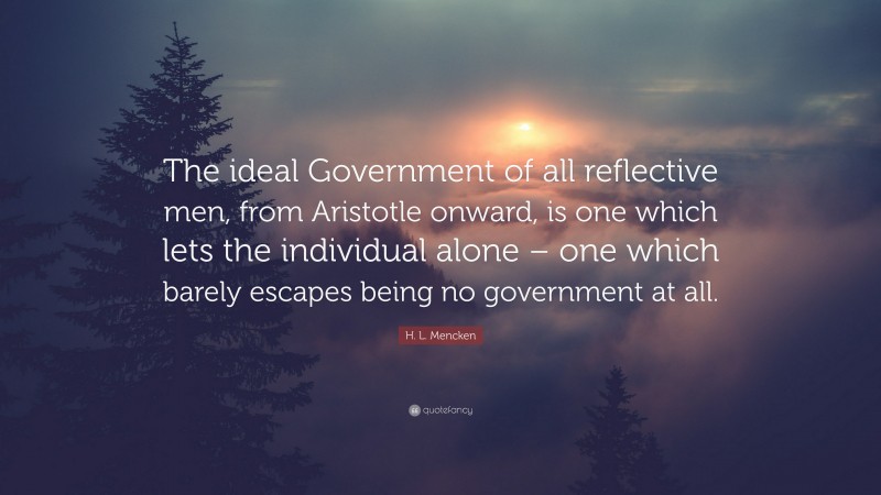 H. L. Mencken Quote: “The ideal Government of all reflective men, from Aristotle onward, is one which lets the individual alone – one which barely escapes being no government at all.”