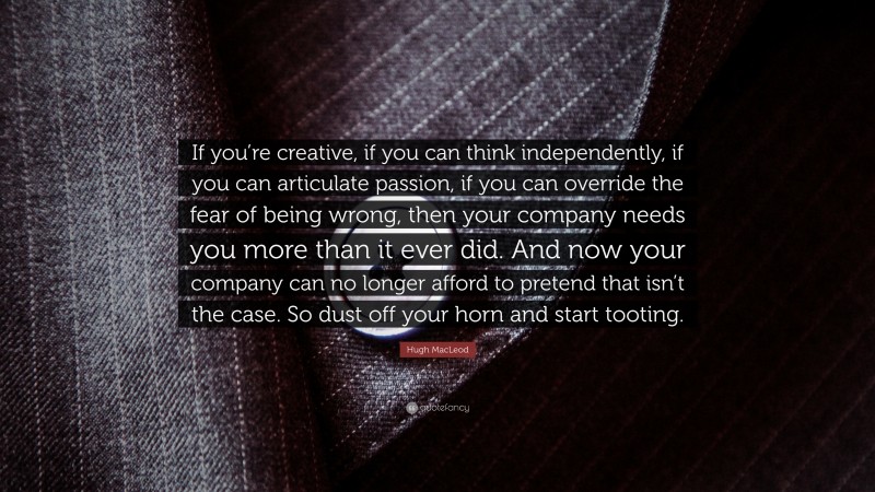 Hugh MacLeod Quote: “If you’re creative, if you can think independently, if you can articulate passion, if you can override the fear of being wrong, then your company needs you more than it ever did. And now your company can no longer afford to pretend that isn’t the case. So dust off your horn and start tooting.”