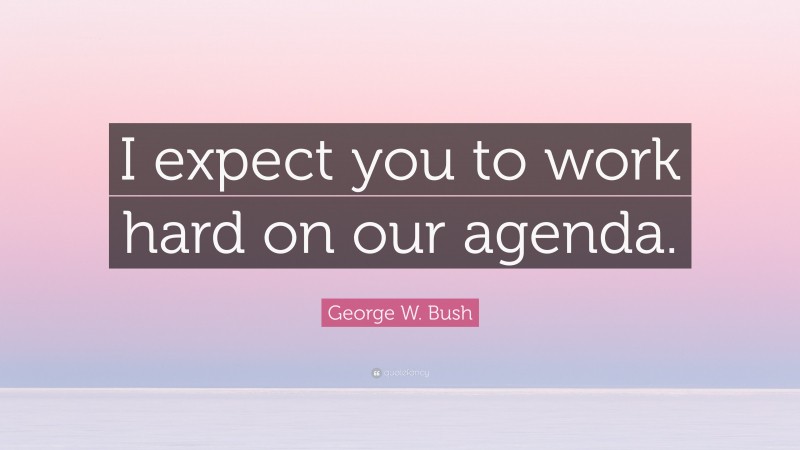 George W. Bush Quote: “I expect you to work hard on our agenda.”