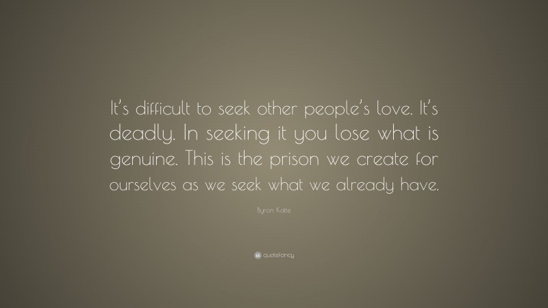 Byron Katie Quote: “It’s difficult to seek other people’s love. It’s deadly. In seeking it you lose what is genuine. This is the prison we create for ourselves as we seek what we already have.”