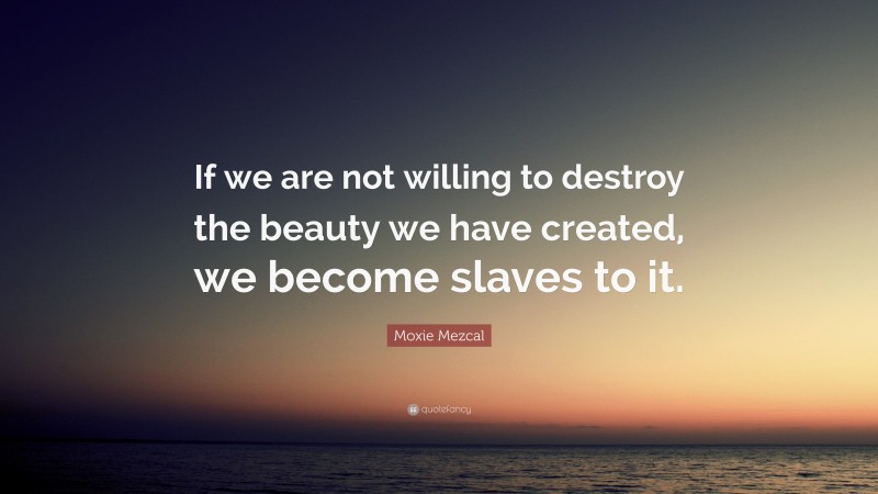 Moxie Mezcal Quote: “If we are not willing to destroy the beauty we have created, we become slaves to it.”