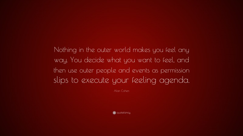 Alan Cohen Quote: “Nothing in the outer world makes you feel any way. You decide what you want to feel, and then use outer people and events as permission slips to execute your feeling agenda.”