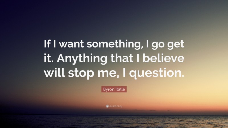 Byron Katie Quote: “If I want something, I go get it. Anything that I believe will stop me, I question.”