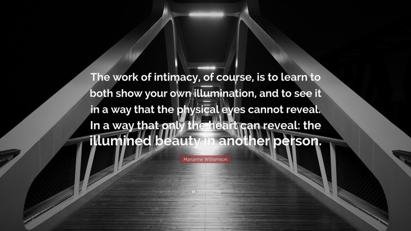 Marianne Williamson Quote: “The work of intimacy, of course, is to learn to both show your own illumination, and to see it in a way that the physical eyes cannot reveal. In a way that only the heart can reveal: the illumined beauty in another person.”