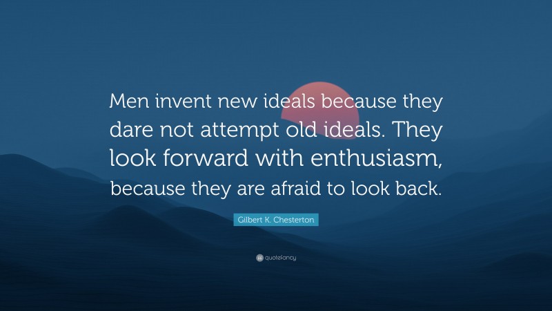 Gilbert K. Chesterton Quote: “Men invent new ideals because they dare not attempt old ideals. They look forward with enthusiasm, because they are afraid to look back.”