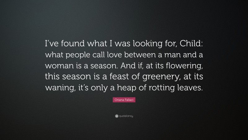 Oriana Fallaci Quote: “I’ve found what I was looking for, Child: what people call love between a man and a woman is a season. And if, at its flowering, this season is a feast of greenery, at its waning, it’s only a heap of rotting leaves.”