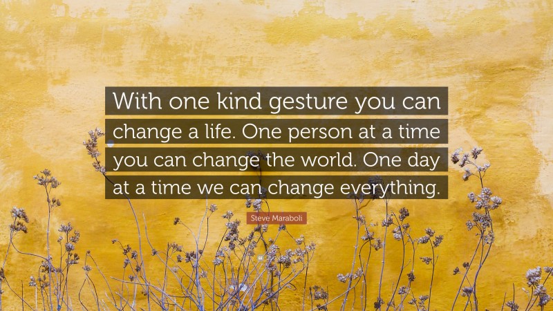 Steve Maraboli Quote: “With one kind gesture you can change a life. One person at a time you can change the world. One day at a time we can change everything.”