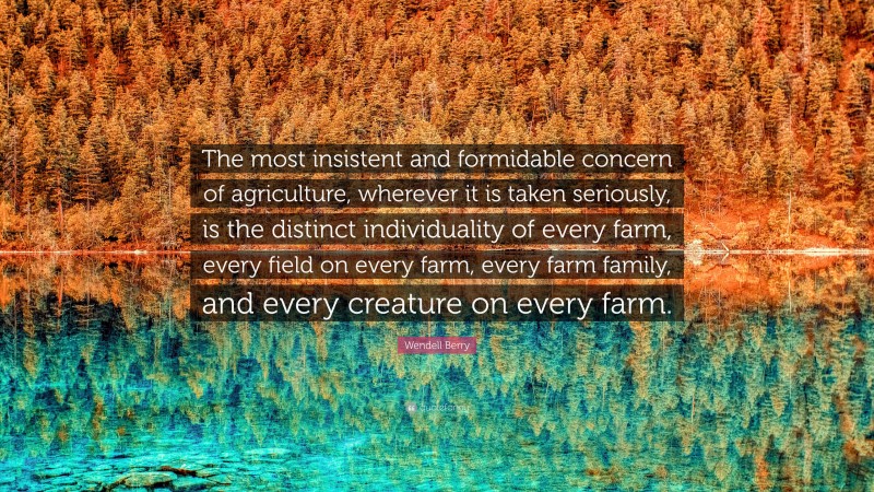 Wendell Berry Quote: “The most insistent and formidable concern of agriculture, wherever it is taken seriously, is the distinct individuality of every farm, every field on every farm, every farm family, and every creature on every farm.”