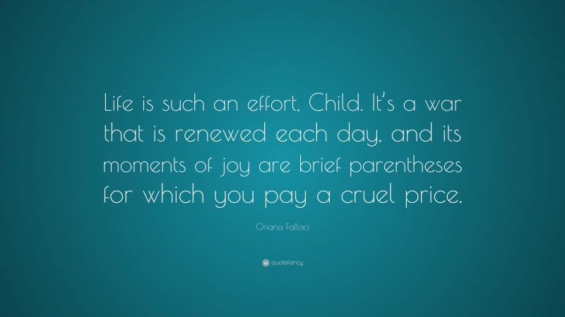Oriana Fallaci Quote: “Life is such an effort, Child. It’s a war that is renewed each day, and its moments of joy are brief parentheses for which you pay a cruel price.”