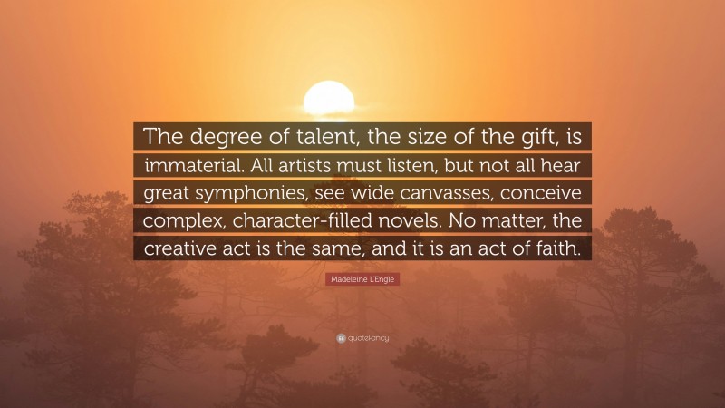 Madeleine L'Engle Quote: “The degree of talent, the size of the gift, is immaterial. All artists must listen, but not all hear great symphonies, see wide canvasses, conceive complex, character-filled novels. No matter, the creative act is the same, and it is an act of faith.”