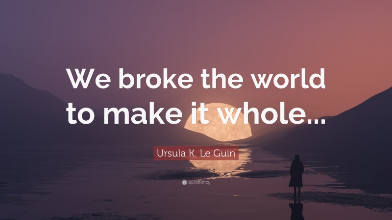 Ursula K. Le Guin Quote: “We broke the world to make it whole...”