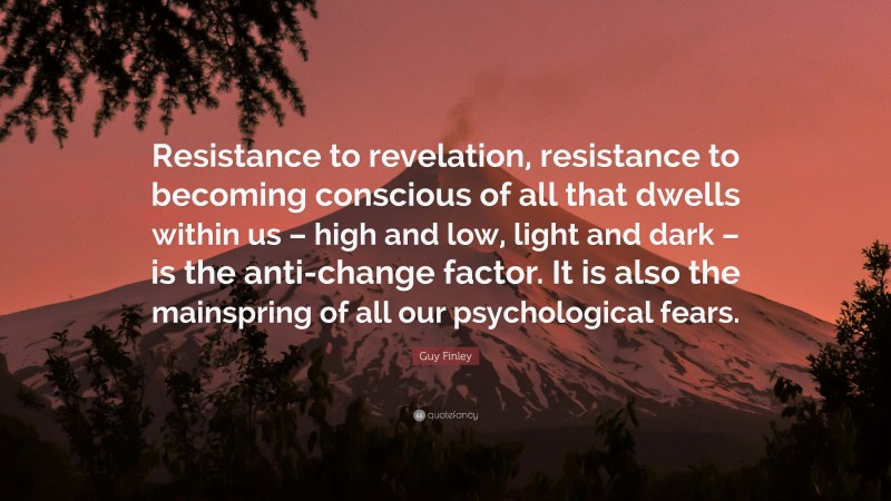 Guy Finley Quote: “Resistance to revelation, resistance to becoming conscious of all that dwells within us – high and low, light and dark – is the anti-change factor. It is also the mainspring of all our psychological fears.”