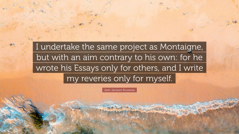 Jean-Jacques Rousseau Quote: “I undertake the same project as Montaigne, but with an aim contrary to his own: for he wrote his Essays only for others, and I write my reveries only for myself.”