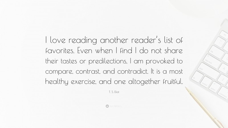 T. S. Eliot Quote: “I love reading another reader’s list of favorites. Even when I find I do not share their tastes or predilections, I am provoked to compare, contrast, and contradict. It is a most healthy exercise, and one altogether fruitful.”