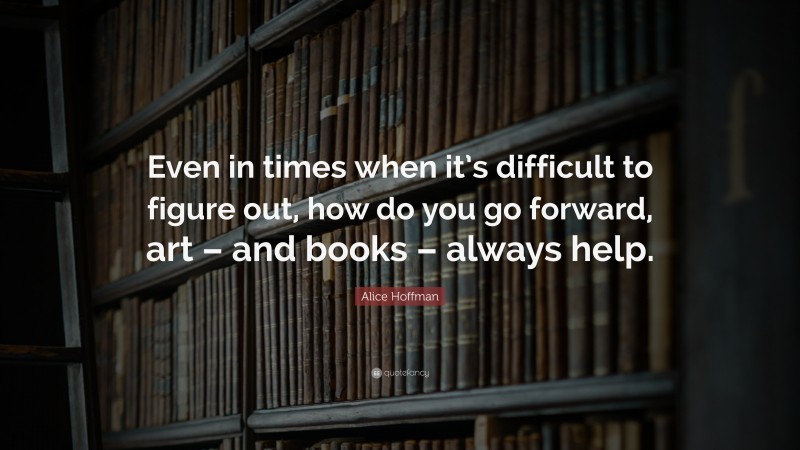 Alice Hoffman Quote: “Even in times when it’s difficult to figure out, how do you go forward, art – and books – always help.”