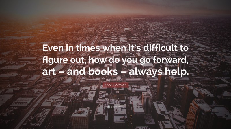 Alice Hoffman Quote: “Even in times when it’s difficult to figure out, how do you go forward, art – and books – always help.”