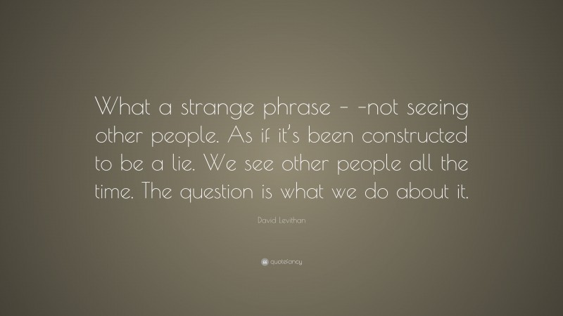 David Levithan Quote: “What a strange phrase – –not seeing other people. As if it’s been constructed to be a lie. We see other people all the time. The question is what we do about it.”