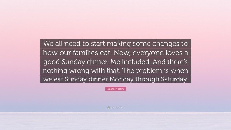 Michelle Obama Quote: “We all need to start making some changes to how our families eat. Now, everyone loves a good Sunday dinner. Me included. And there’s nothing wrong with that. The problem is when we eat Sunday dinner Monday through Saturday.”
