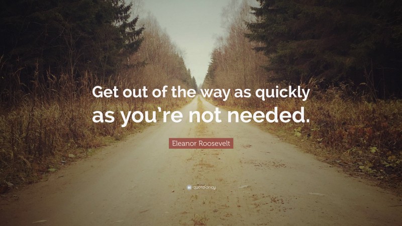 Eleanor Roosevelt Quote: “Get out of the way as quickly as you’re not needed.”