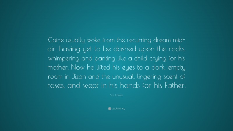 V.S. Carnes Quote: “Caine usually woke from the recurring dream mid-air, having yet to be dashed upon the rocks, whimpering and panting like a child crying for his mother. Now he lifted his eyes to a dark, empty room in Jizan and the unusual, lingering scent of roses, and wept in his hands for his Father.”