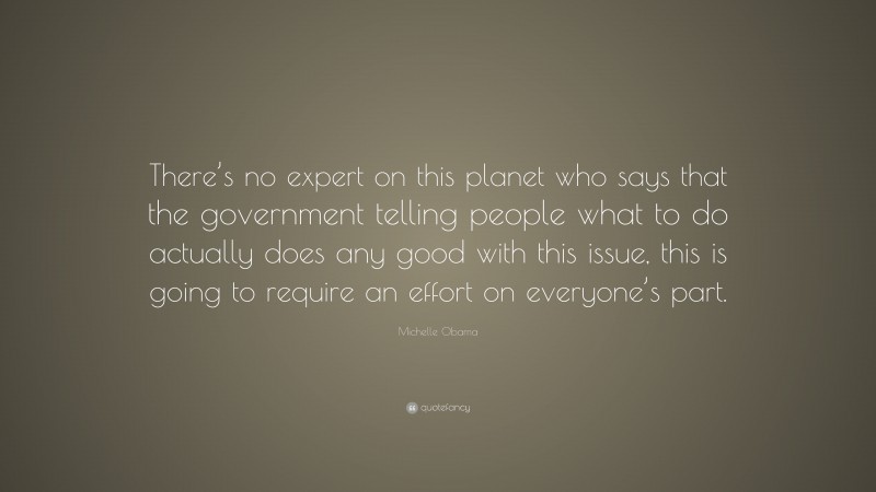 Michelle Obama Quote: “There’s no expert on this planet who says that the government telling people what to do actually does any good with this issue, this is going to require an effort on everyone’s part.”