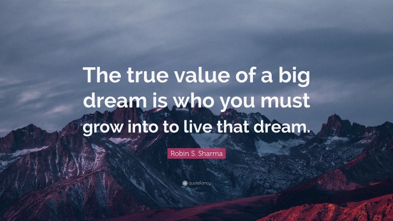 Robin S. Sharma Quote: “The true value of a big dream is who you must grow into to live that dream.”
