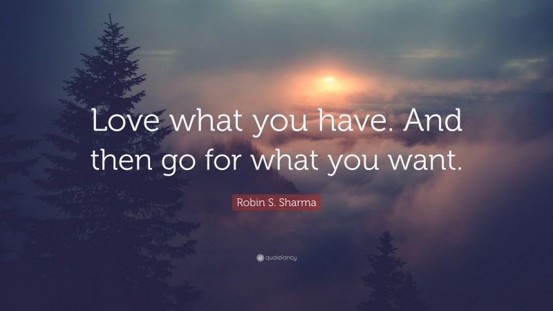 Robin S. Sharma Quote: “Love what you have. And then go for what you want.”