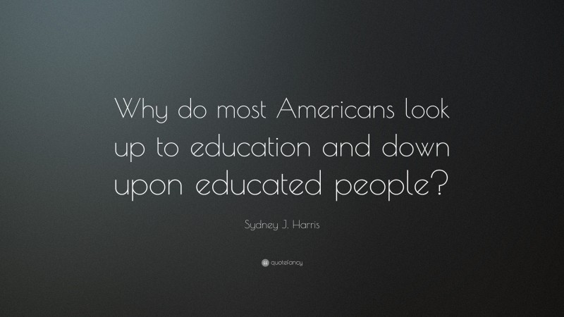 Sydney J. Harris Quote: “Why do most Americans look up to education and down upon educated people?”